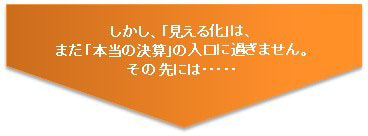 しかし、「見える化」は、まだ「本当の決算」の入り口に過ぎません。その先には・・・